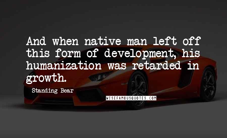 Standing Bear Quotes: And when native man left off this form of development, his humanization was retarded in growth.