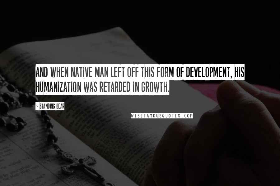 Standing Bear Quotes: And when native man left off this form of development, his humanization was retarded in growth.