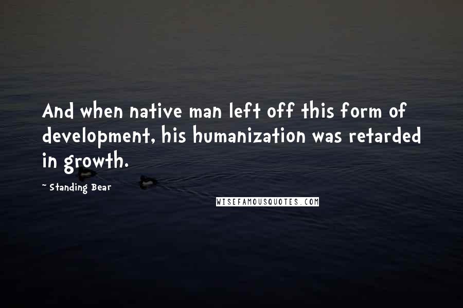 Standing Bear Quotes: And when native man left off this form of development, his humanization was retarded in growth.