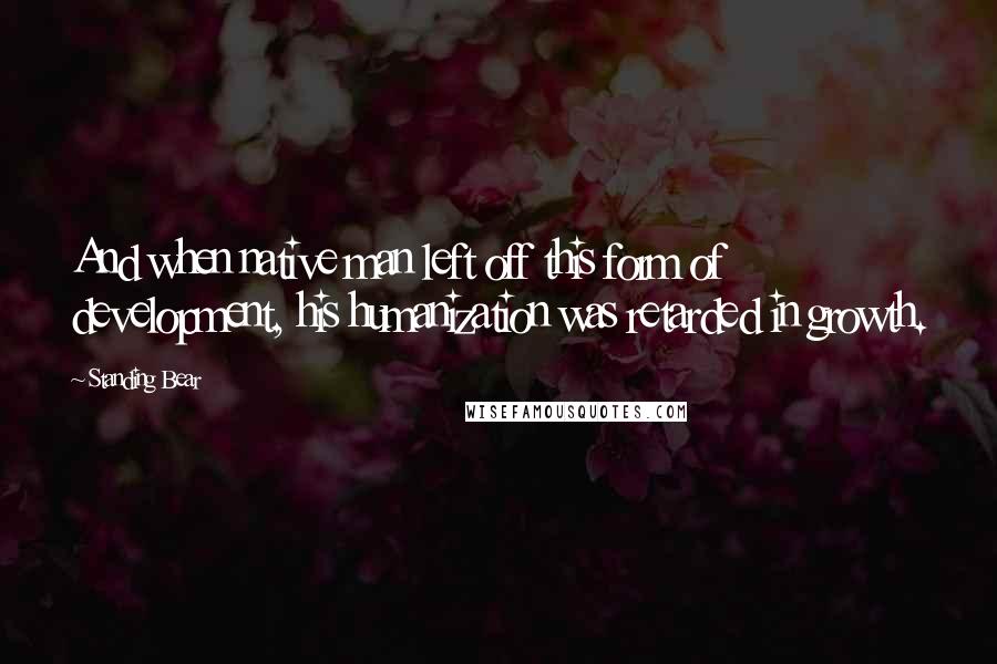 Standing Bear Quotes: And when native man left off this form of development, his humanization was retarded in growth.