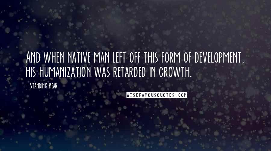 Standing Bear Quotes: And when native man left off this form of development, his humanization was retarded in growth.