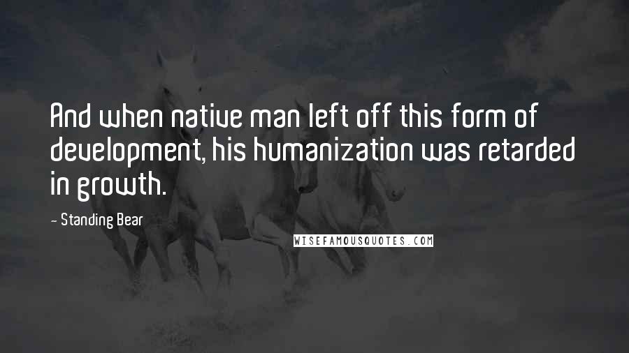 Standing Bear Quotes: And when native man left off this form of development, his humanization was retarded in growth.