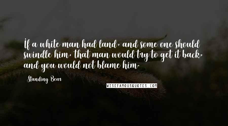 Standing Bear Quotes: If a white man had land, and some one should swindle him, that man would try to get it back, and you would not blame him.