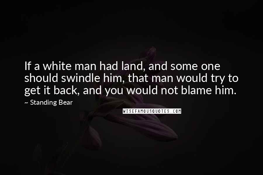 Standing Bear Quotes: If a white man had land, and some one should swindle him, that man would try to get it back, and you would not blame him.