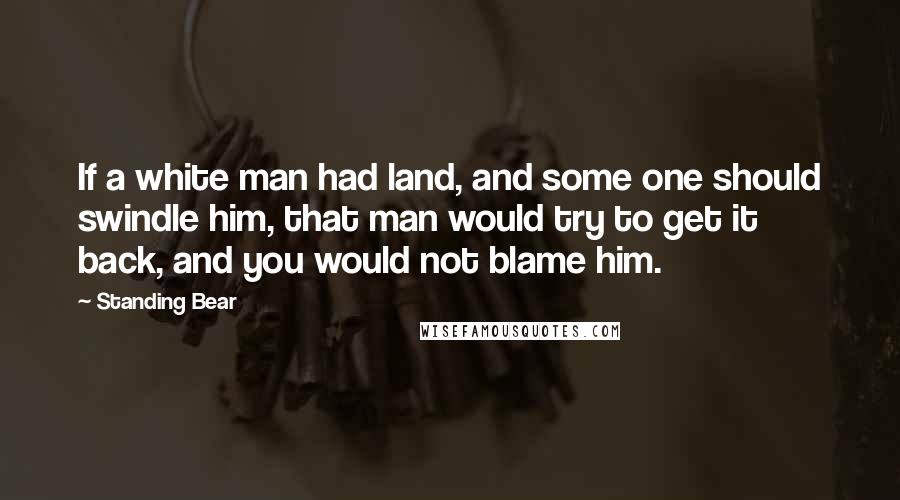 Standing Bear Quotes: If a white man had land, and some one should swindle him, that man would try to get it back, and you would not blame him.