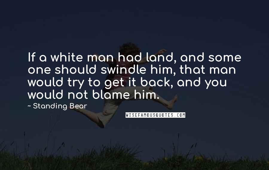 Standing Bear Quotes: If a white man had land, and some one should swindle him, that man would try to get it back, and you would not blame him.