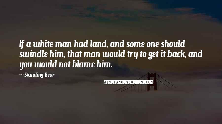 Standing Bear Quotes: If a white man had land, and some one should swindle him, that man would try to get it back, and you would not blame him.