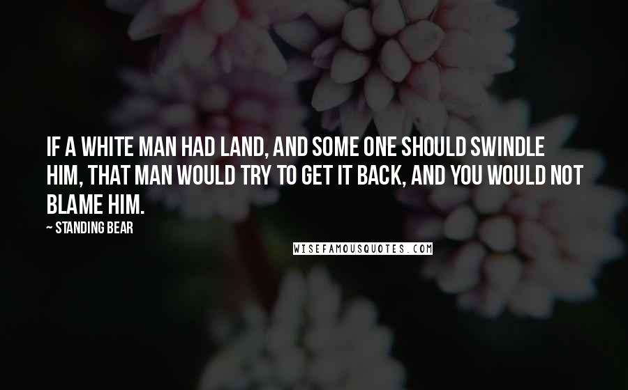 Standing Bear Quotes: If a white man had land, and some one should swindle him, that man would try to get it back, and you would not blame him.