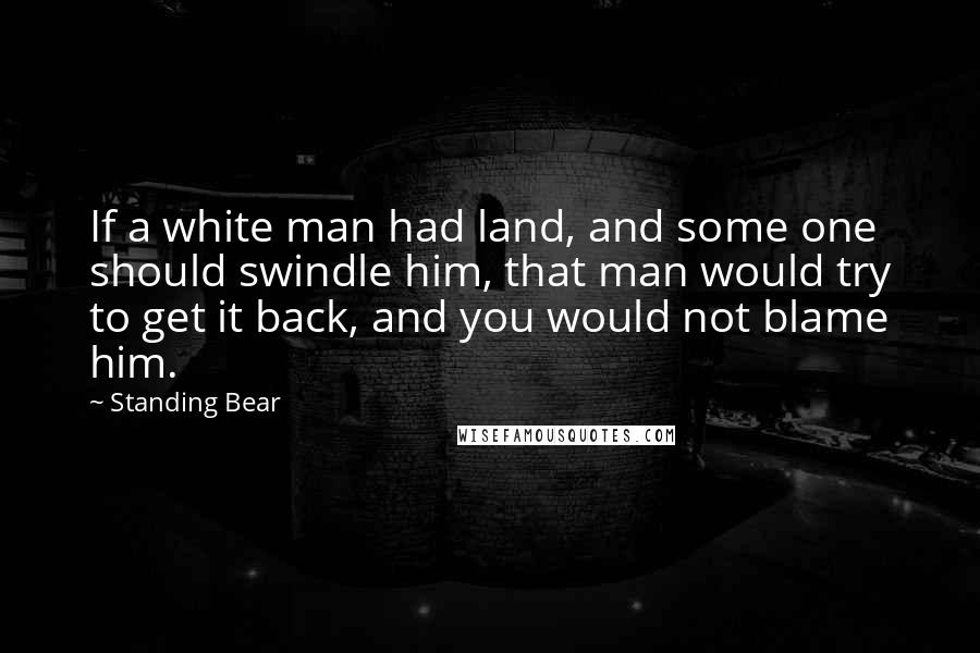 Standing Bear Quotes: If a white man had land, and some one should swindle him, that man would try to get it back, and you would not blame him.
