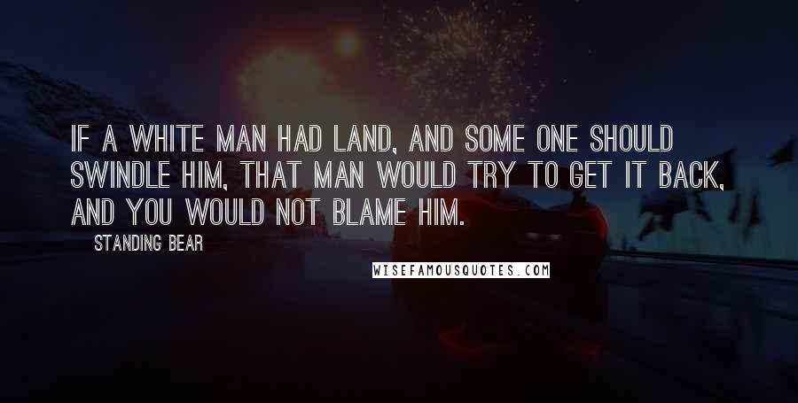 Standing Bear Quotes: If a white man had land, and some one should swindle him, that man would try to get it back, and you would not blame him.