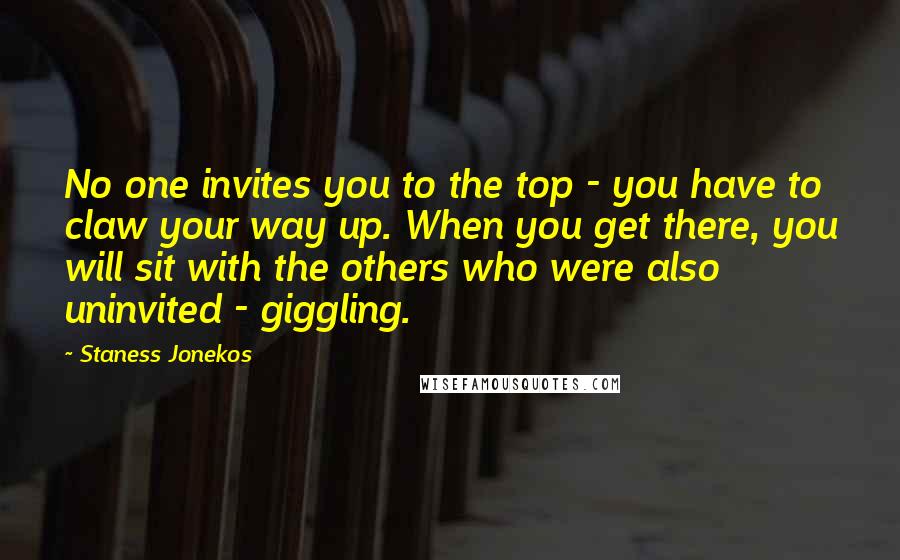 Staness Jonekos Quotes: No one invites you to the top - you have to claw your way up. When you get there, you will sit with the others who were also uninvited - giggling.