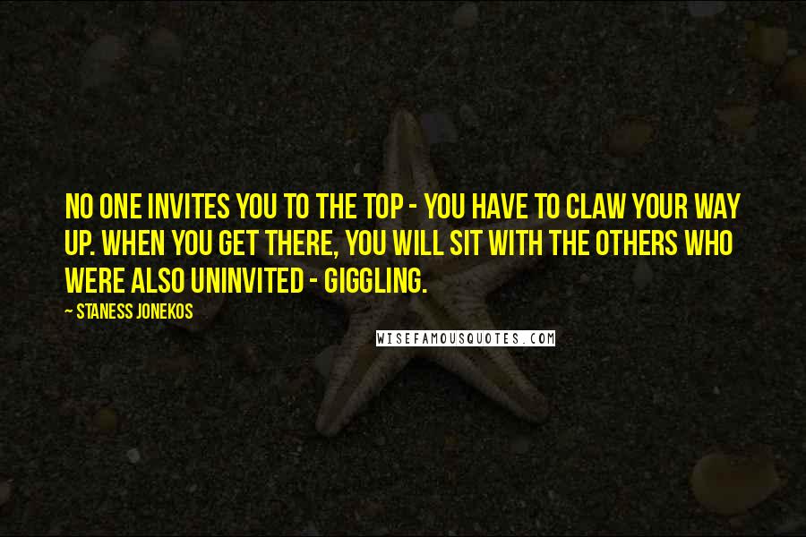 Staness Jonekos Quotes: No one invites you to the top - you have to claw your way up. When you get there, you will sit with the others who were also uninvited - giggling.