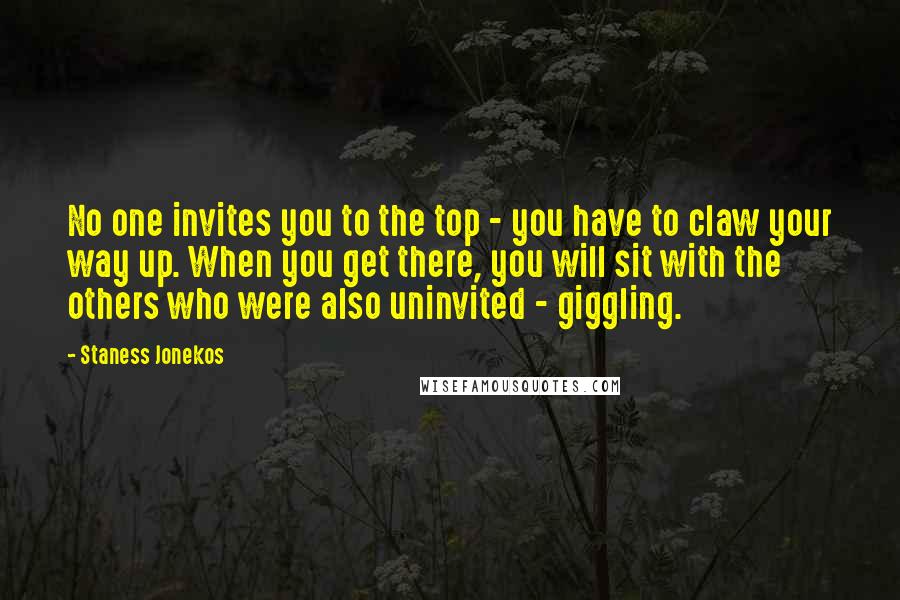 Staness Jonekos Quotes: No one invites you to the top - you have to claw your way up. When you get there, you will sit with the others who were also uninvited - giggling.