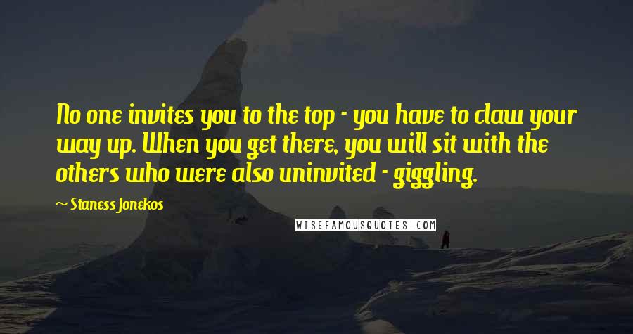 Staness Jonekos Quotes: No one invites you to the top - you have to claw your way up. When you get there, you will sit with the others who were also uninvited - giggling.