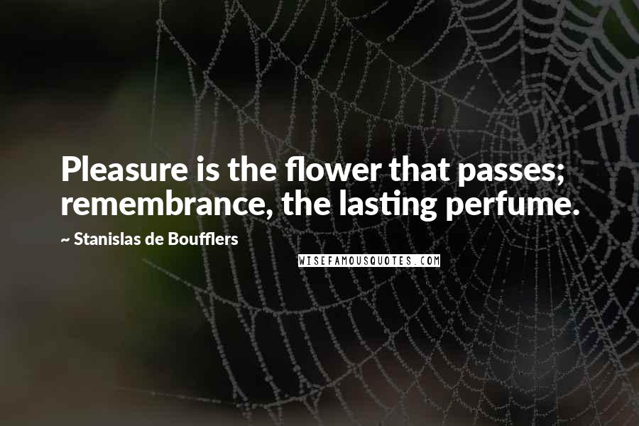 Stanislas De Boufflers Quotes: Pleasure is the flower that passes; remembrance, the lasting perfume.