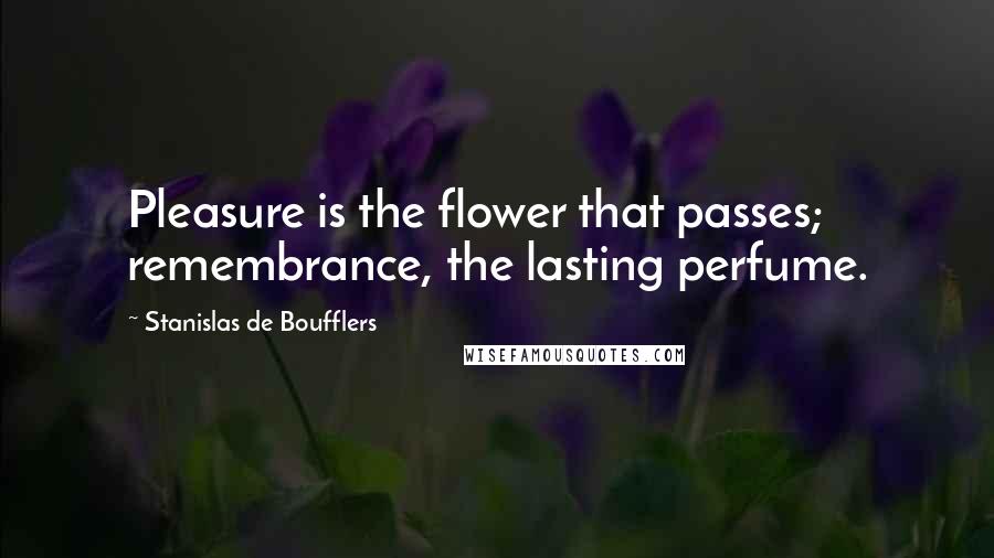 Stanislas De Boufflers Quotes: Pleasure is the flower that passes; remembrance, the lasting perfume.