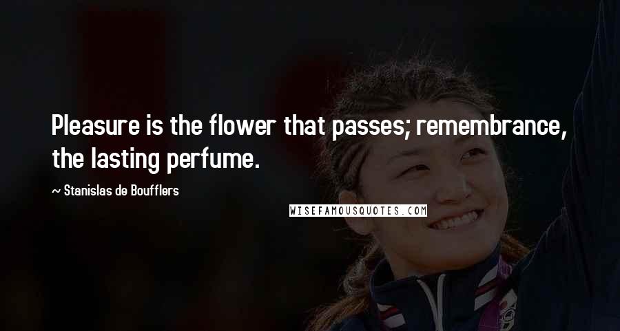 Stanislas De Boufflers Quotes: Pleasure is the flower that passes; remembrance, the lasting perfume.