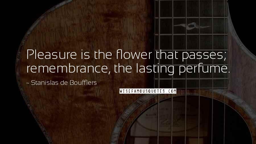Stanislas De Boufflers Quotes: Pleasure is the flower that passes; remembrance, the lasting perfume.