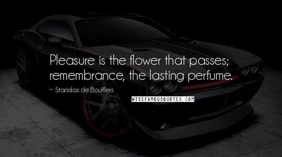 Stanislas De Boufflers Quotes: Pleasure is the flower that passes; remembrance, the lasting perfume.