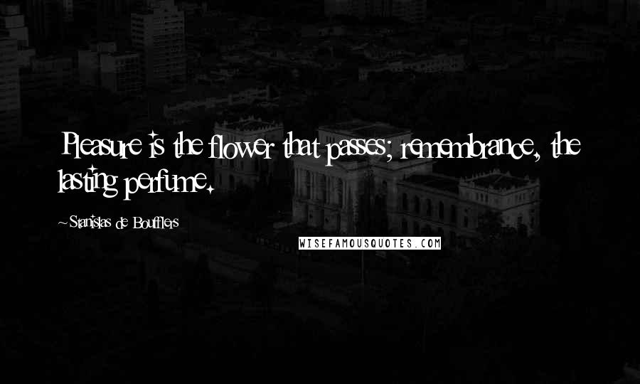 Stanislas De Boufflers Quotes: Pleasure is the flower that passes; remembrance, the lasting perfume.