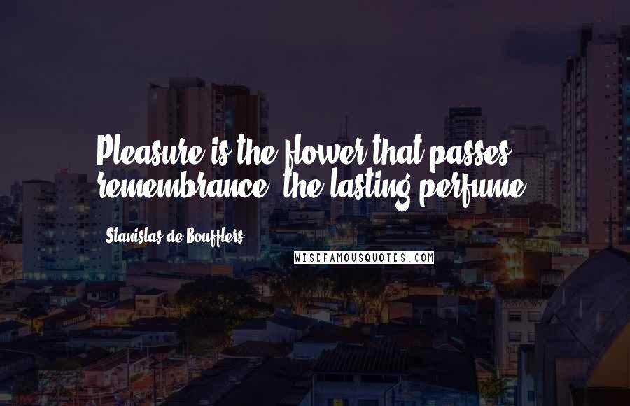 Stanislas De Boufflers Quotes: Pleasure is the flower that passes; remembrance, the lasting perfume.