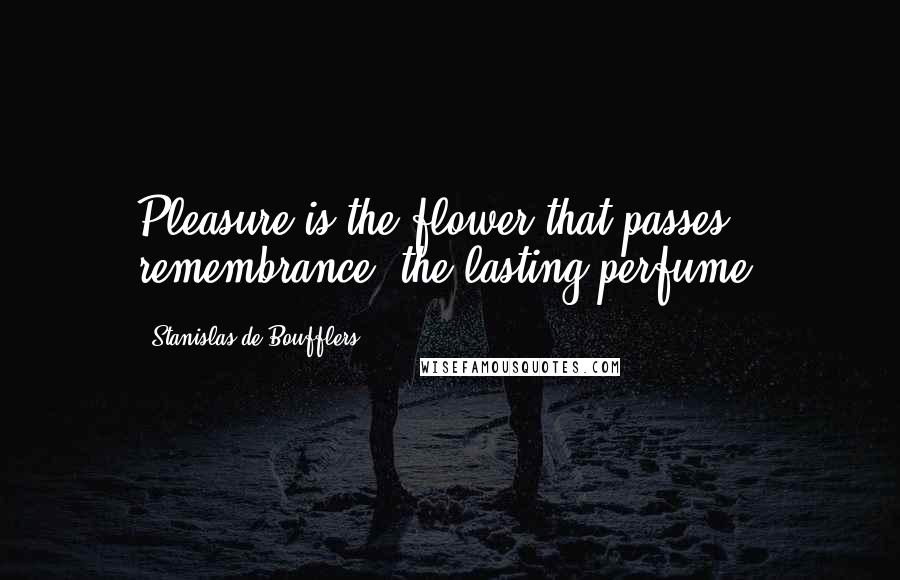 Stanislas De Boufflers Quotes: Pleasure is the flower that passes; remembrance, the lasting perfume.