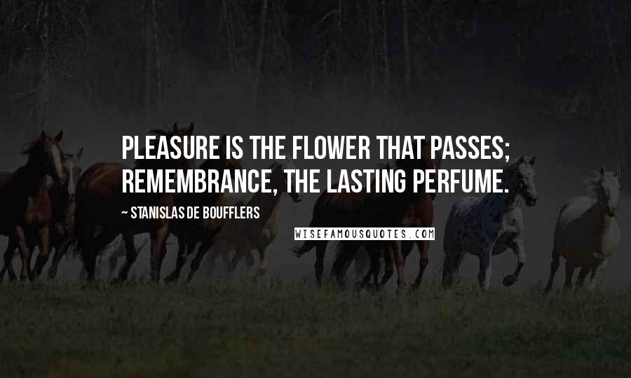 Stanislas De Boufflers Quotes: Pleasure is the flower that passes; remembrance, the lasting perfume.