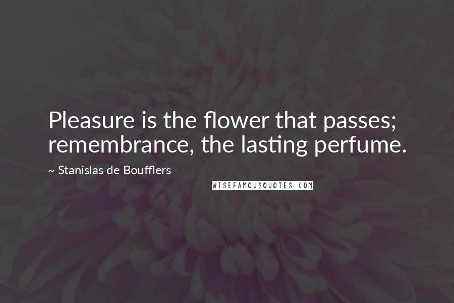 Stanislas De Boufflers Quotes: Pleasure is the flower that passes; remembrance, the lasting perfume.