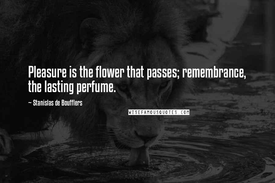 Stanislas De Boufflers Quotes: Pleasure is the flower that passes; remembrance, the lasting perfume.