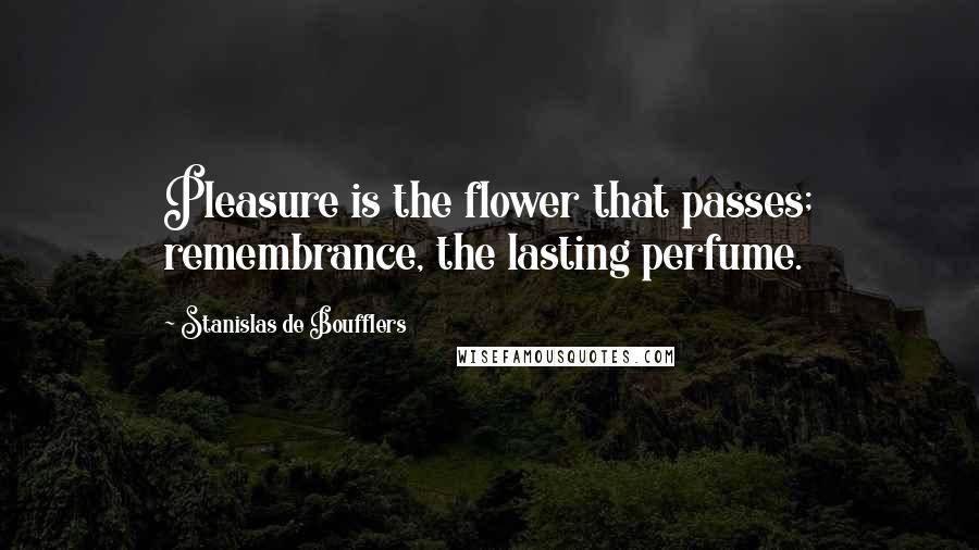 Stanislas De Boufflers Quotes: Pleasure is the flower that passes; remembrance, the lasting perfume.