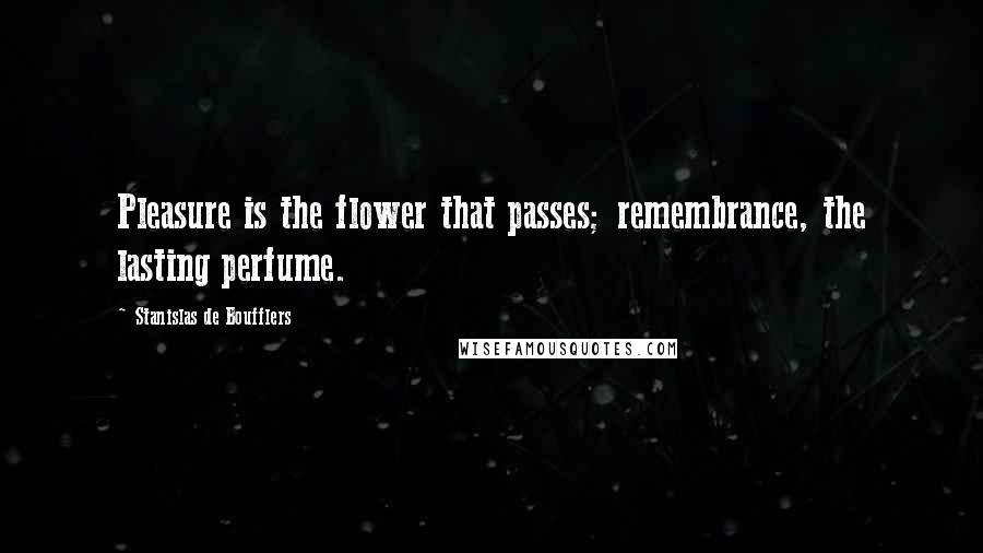 Stanislas De Boufflers Quotes: Pleasure is the flower that passes; remembrance, the lasting perfume.