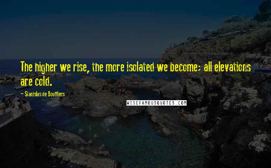Stanislas De Boufflers Quotes: The higher we rise, the more isolated we become; all elevations are cold.