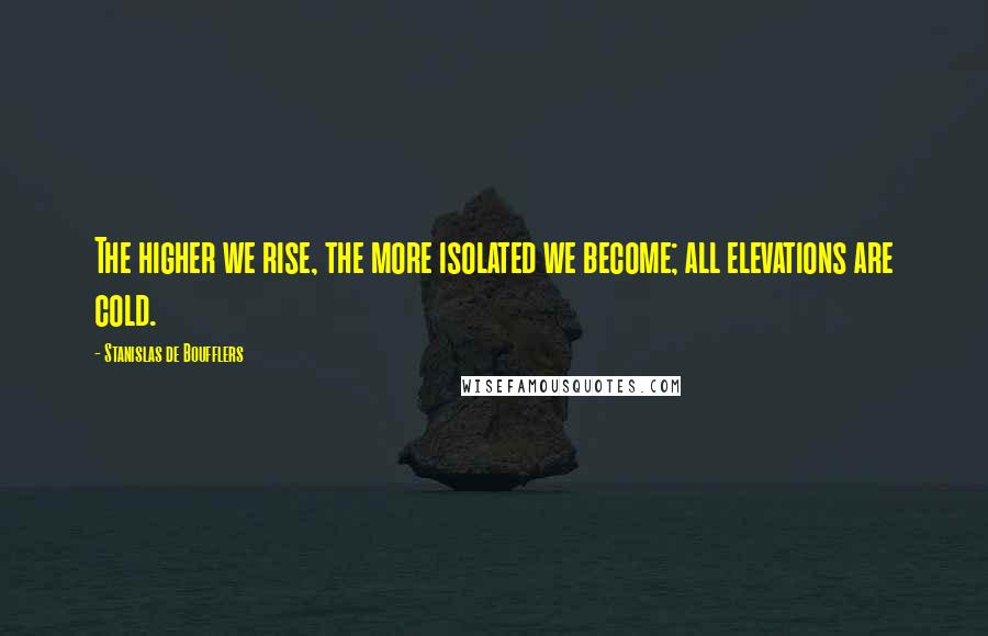Stanislas De Boufflers Quotes: The higher we rise, the more isolated we become; all elevations are cold.