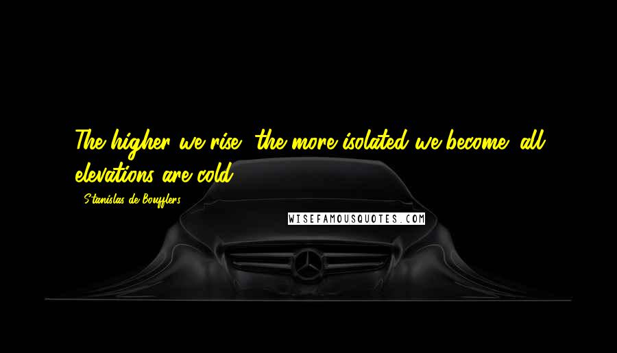 Stanislas De Boufflers Quotes: The higher we rise, the more isolated we become; all elevations are cold.
