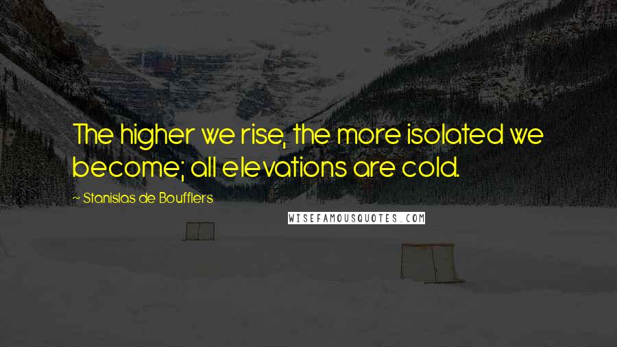 Stanislas De Boufflers Quotes: The higher we rise, the more isolated we become; all elevations are cold.