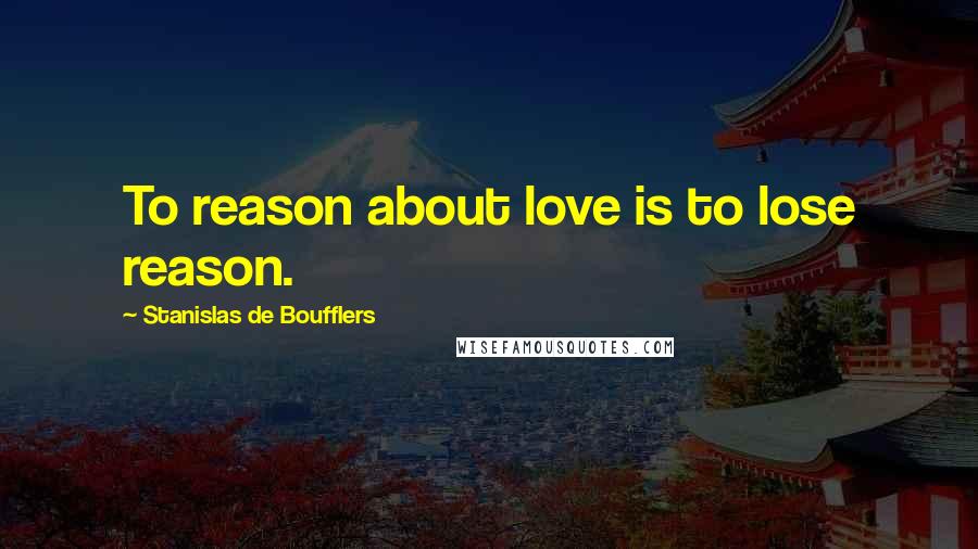 Stanislas De Boufflers Quotes: To reason about love is to lose reason.