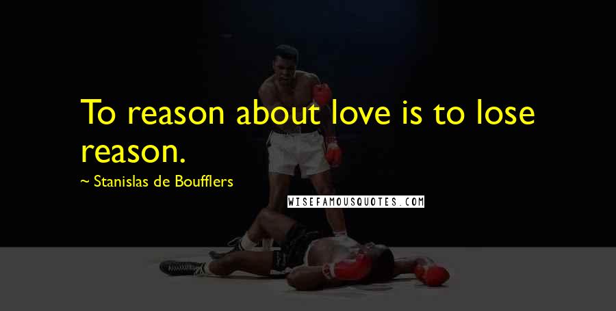 Stanislas De Boufflers Quotes: To reason about love is to lose reason.