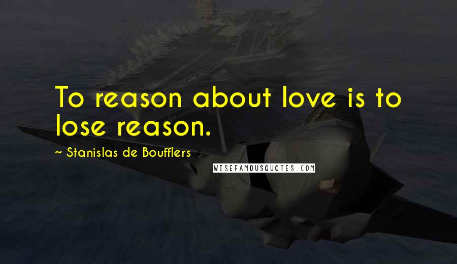 Stanislas De Boufflers Quotes: To reason about love is to lose reason.