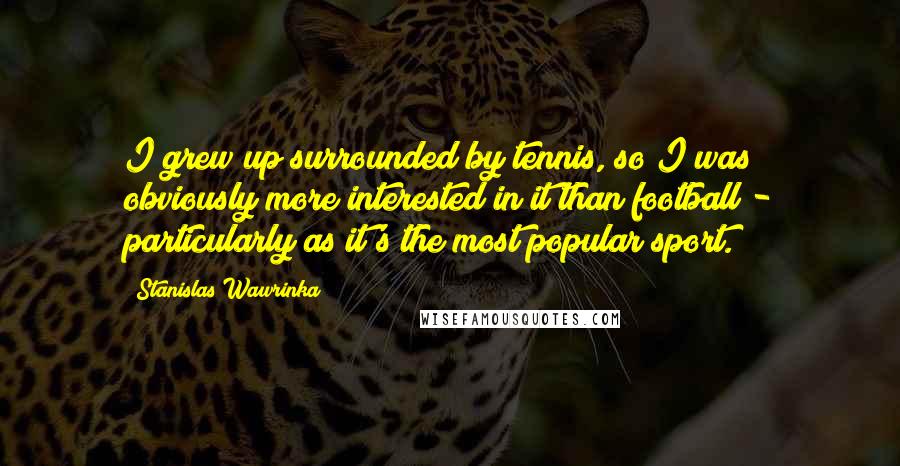 Stanislas Wawrinka Quotes: I grew up surrounded by tennis, so I was obviously more interested in it than football - particularly as it's the most popular sport.