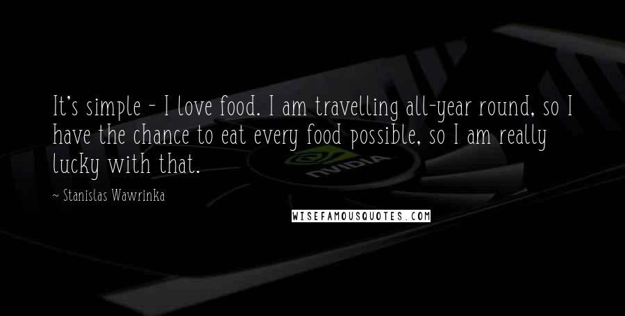 Stanislas Wawrinka Quotes: It's simple - I love food. I am travelling all-year round, so I have the chance to eat every food possible, so I am really lucky with that.