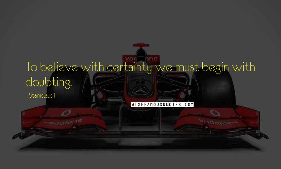 Stanislaus I Quotes: To believe with certainty we must begin with doubting.