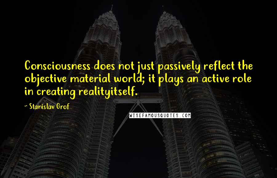 Stanislav Grof Quotes: Consciousness does not just passively reflect the objective material world; it plays an active role in creating realityitself.