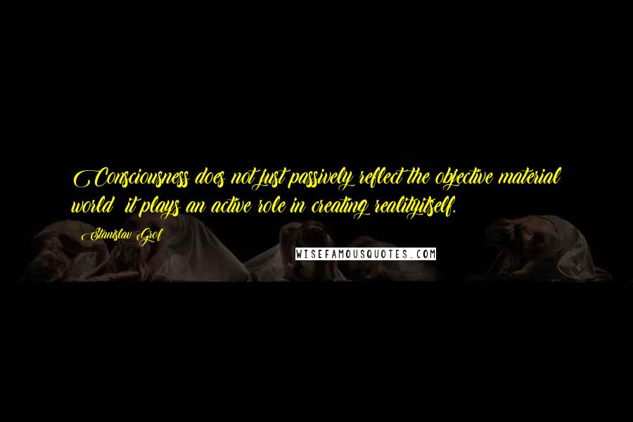 Stanislav Grof Quotes: Consciousness does not just passively reflect the objective material world; it plays an active role in creating realityitself.