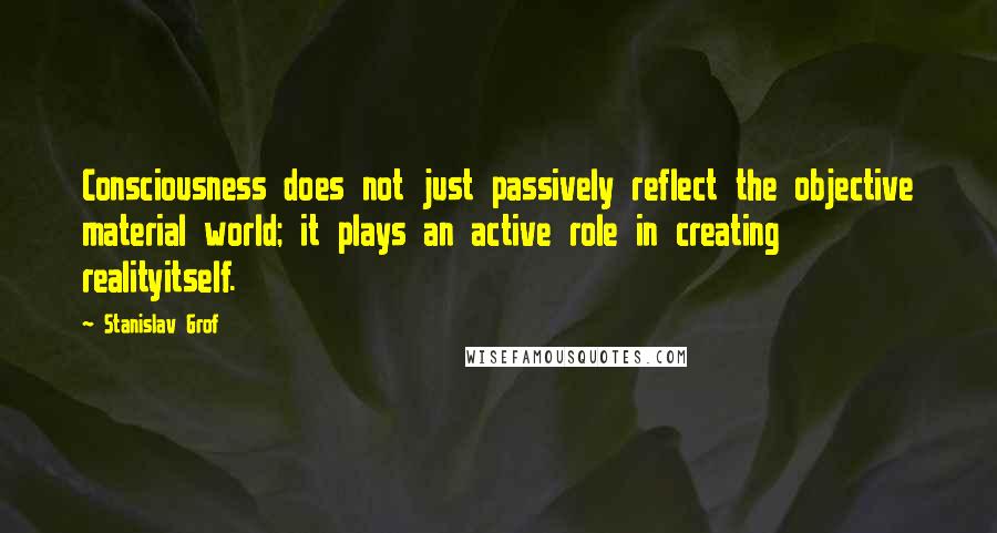 Stanislav Grof Quotes: Consciousness does not just passively reflect the objective material world; it plays an active role in creating realityitself.