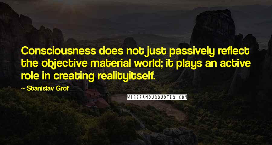 Stanislav Grof Quotes: Consciousness does not just passively reflect the objective material world; it plays an active role in creating realityitself.