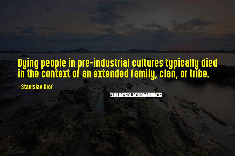 Stanislav Grof Quotes: Dying people in pre-industrial cultures typically died in the context of an extended family, clan, or tribe.