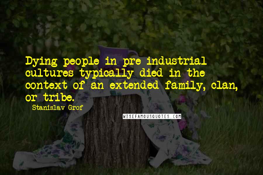 Stanislav Grof Quotes: Dying people in pre-industrial cultures typically died in the context of an extended family, clan, or tribe.