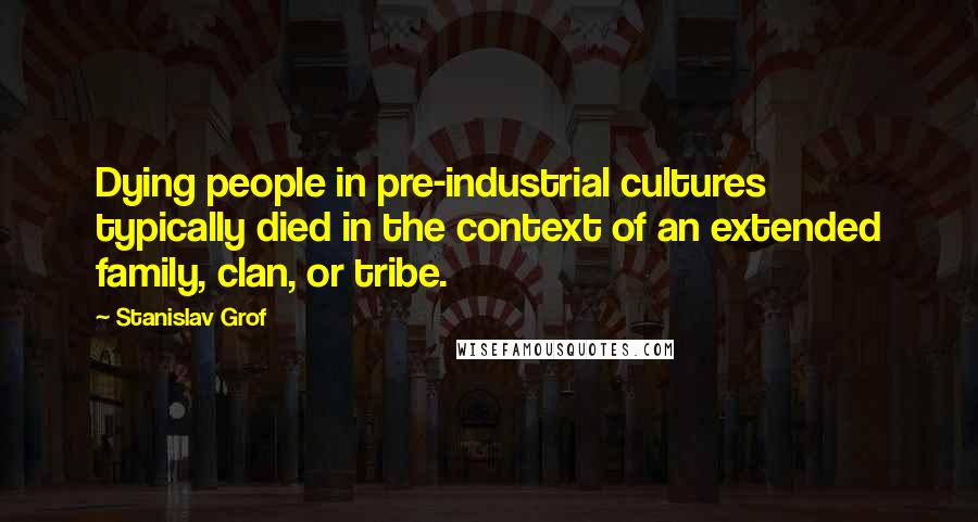 Stanislav Grof Quotes: Dying people in pre-industrial cultures typically died in the context of an extended family, clan, or tribe.