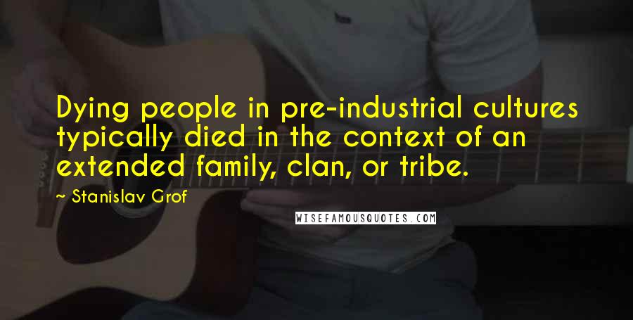 Stanislav Grof Quotes: Dying people in pre-industrial cultures typically died in the context of an extended family, clan, or tribe.