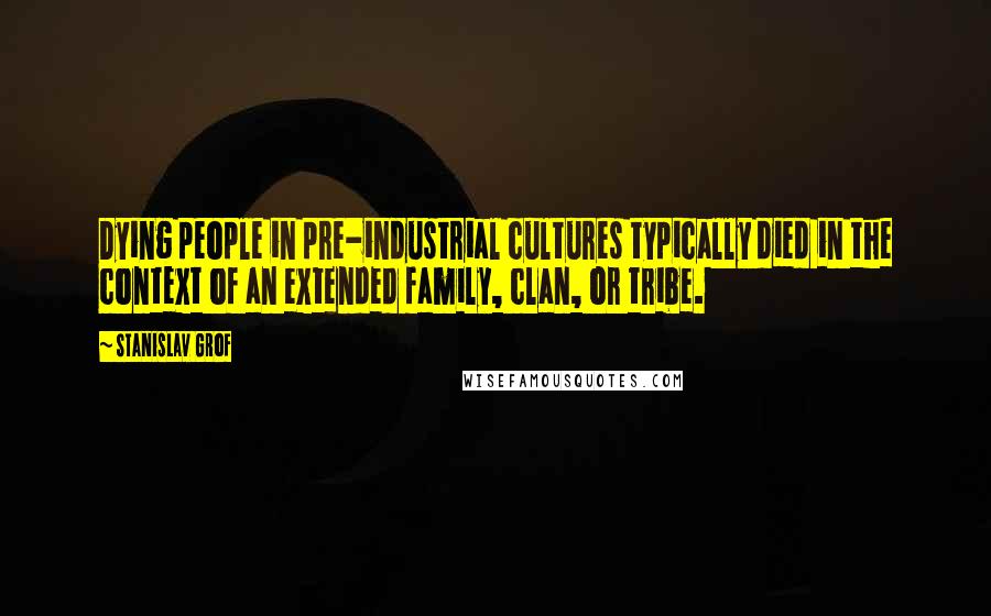 Stanislav Grof Quotes: Dying people in pre-industrial cultures typically died in the context of an extended family, clan, or tribe.